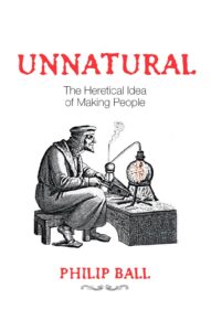 Unnatural - The Heretical Idea of Making People by Philip Ball